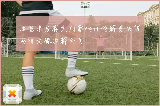 活塞季后赛失利影响杜伦薪资决策或将无缘顶薪合同