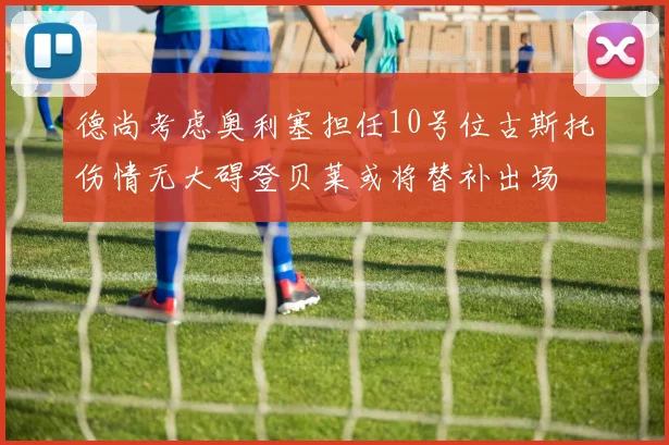 德尚考虑奥利塞担任10号位古斯托伤情无大碍登贝莱或将替补出场