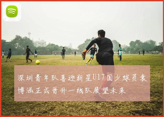 深圳青年队喜迎新星U17国少球员袁博涵正式晋升一线队展望未来