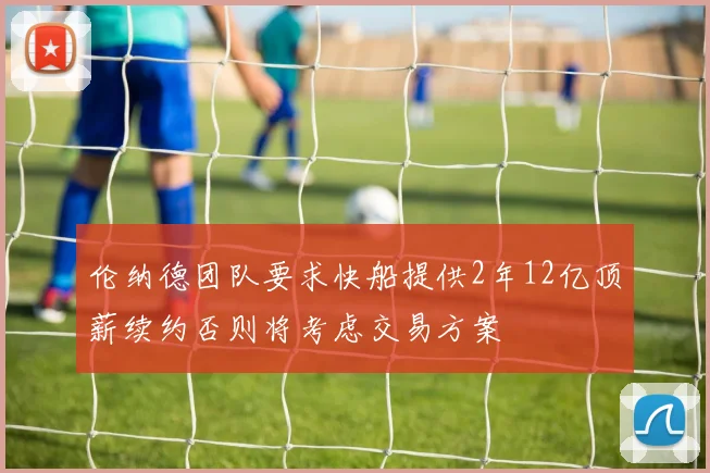 伦纳德团队要求快船提供2年12亿顶薪续约否则将考虑交易方案