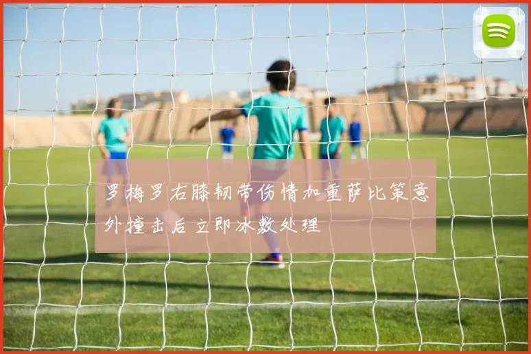 罗梅罗右膝韧带伤情加重萨比策意外撞击后立即冰敷处理