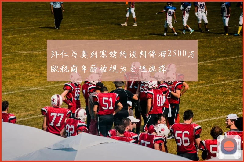 拜仁与奥利塞续约谈判停滞2500万欧税前年薪被视为合理选择