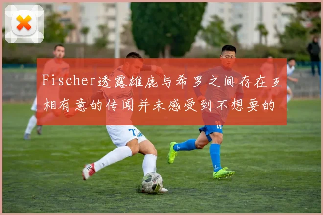 Fischer透露雄鹿与希罗之间存在互相有意的传闻并未感受到不想要的迹象
