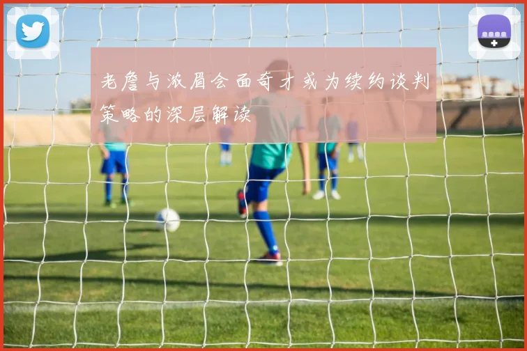 老詹与浓眉会面奇才或为续约谈判策略的深层解读