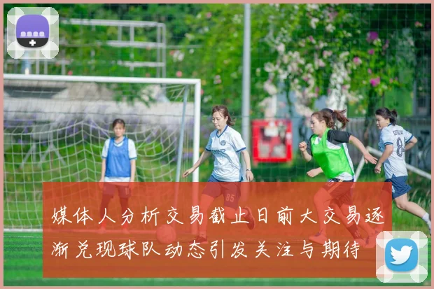 媒体人分析交易截止日前大交易逐渐兑现球队动态引发关注与期待