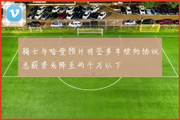 骑士与哈登预计将签多年续约协议总薪资或降至两千万以下