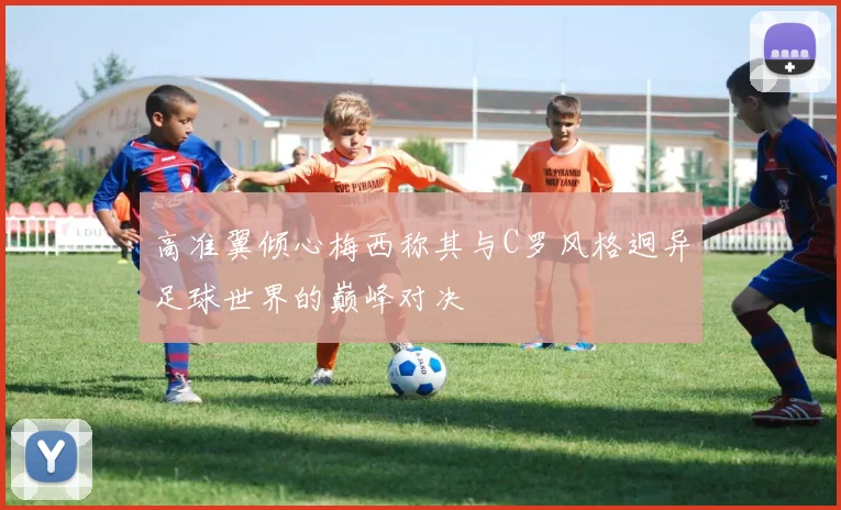 高准翼倾心梅西称其与C罗风格迥异足球世界的巅峰对决