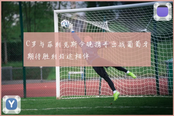 C罗与菲利克斯今晚携手出战葡萄牙期待胜利好运相伴