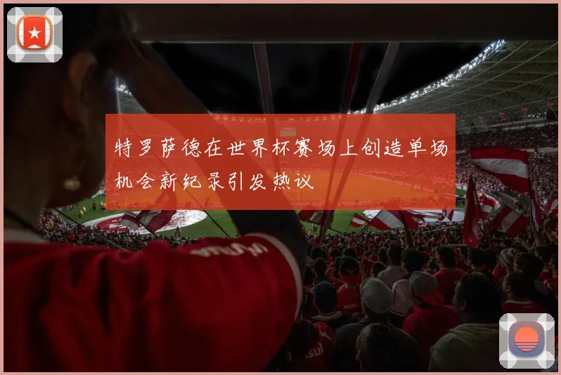 特罗萨德在世界杯赛场上创造单场机会新纪录引发热议