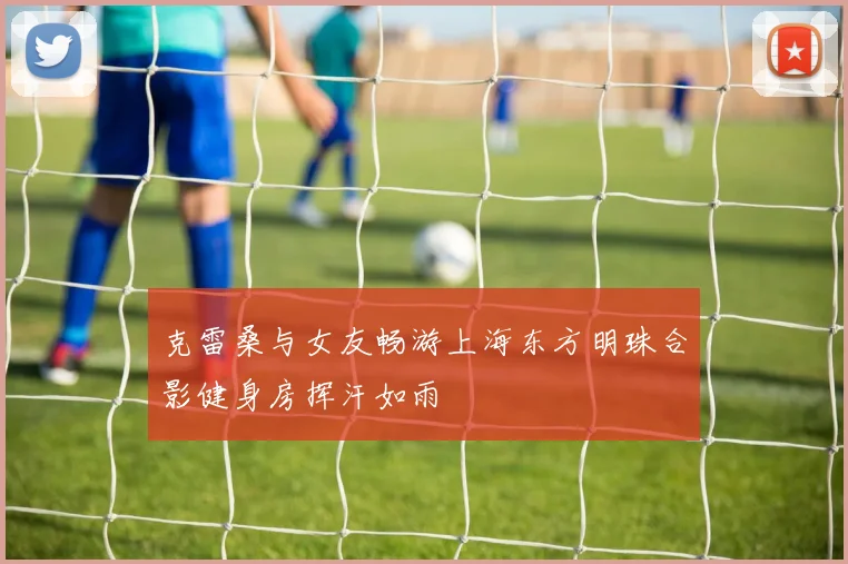 克雷桑与女友畅游上海东方明珠合影健身房挥汗如雨
