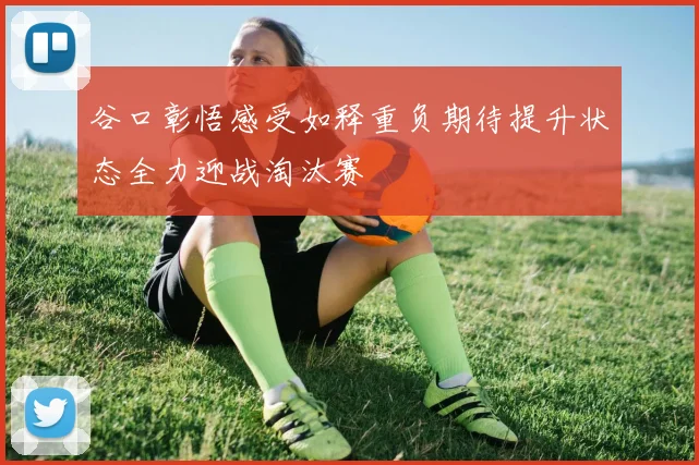 谷口彰悟感受如释重负期待提升状态全力迎战淘汰赛