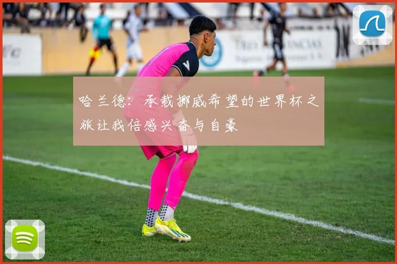 哈兰德：承载挪威希望的世界杯之旅让我倍感兴奋与自豪