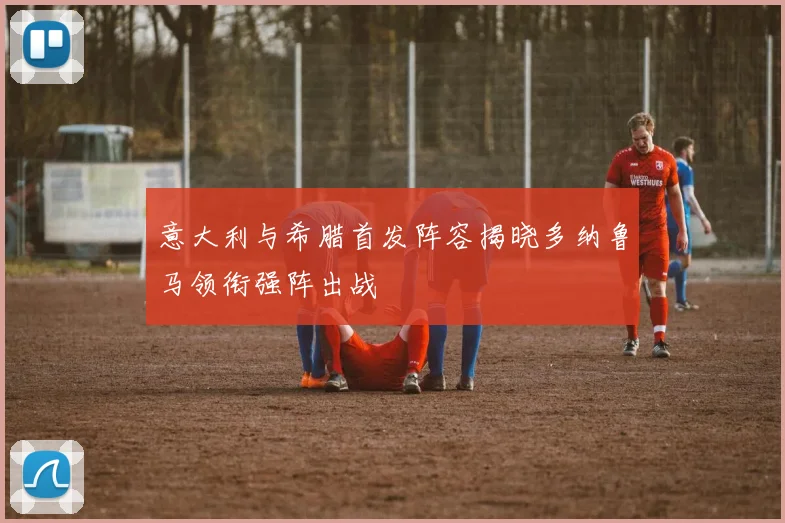 意大利与希腊首发阵容揭晓多纳鲁马领衔强阵出战