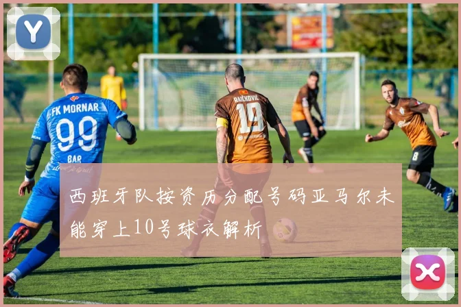 西班牙队按资历分配号码亚马尔未能穿上10号球衣解析
