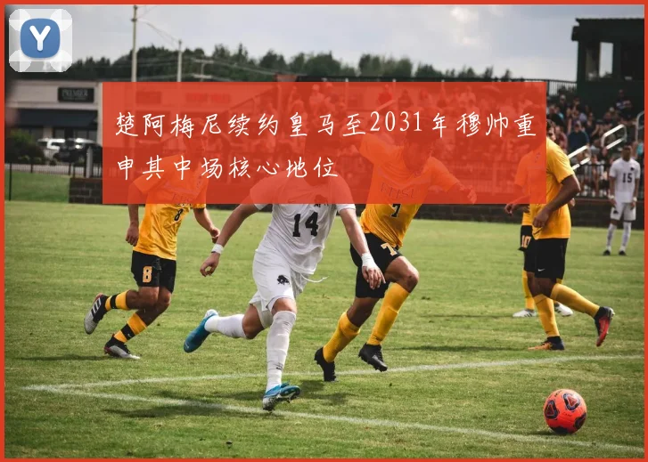楚阿梅尼续约皇马至2031年穆帅重申其中场核心地位