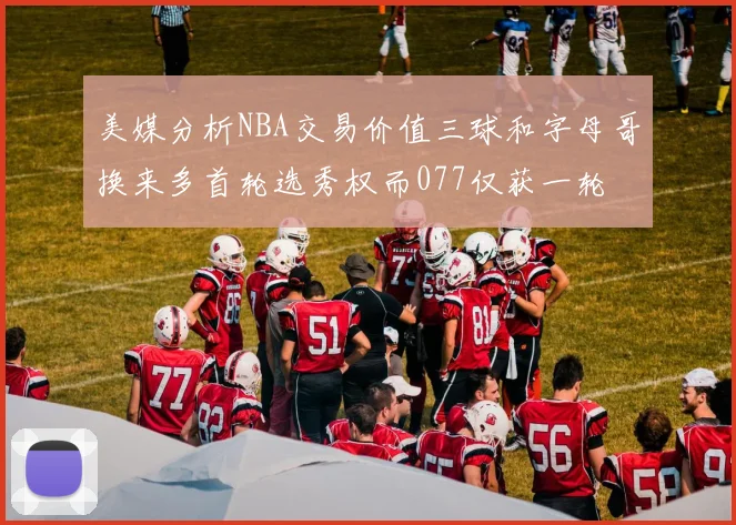 美媒分析NBA交易价值三球和字母哥换来多首轮选秀权而077仅获一轮